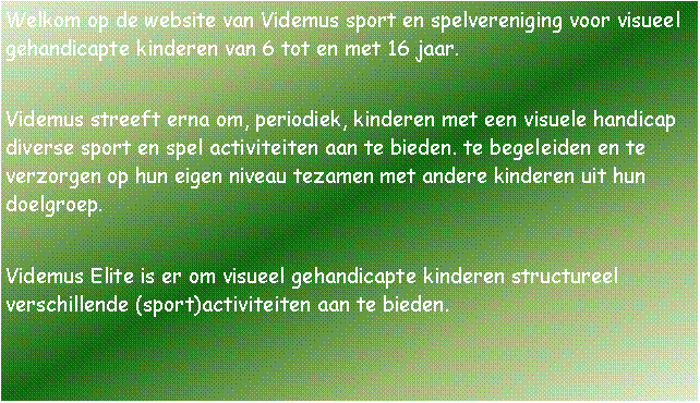 Tekstvak: Welkom op de website van Videmus sport en spelvereniging voor visueel gehandicapte kinderen van 6 tot en met 16 jaar.Videmus streeft erna om, periodiek, kinderen met een visuele handicap diverse sport en spel activiteiten aan te bieden. te begeleiden en te verzorgen op hun eigen niveau tezamen met andere kinderen uit hun doelgroep.Videmus Elite is er om visueel gehandicapte kinderen structureel verschillende (sport)activiteiten aan te bieden.